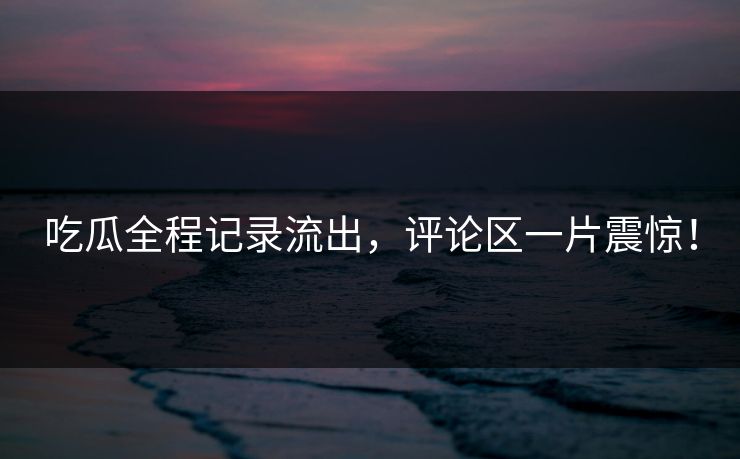 吃瓜全程记录流出，评论区一片震惊！