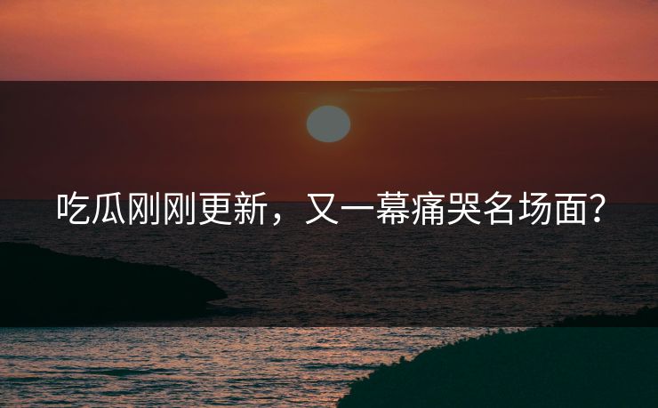 吃瓜刚刚更新，又一幕痛哭名场面？