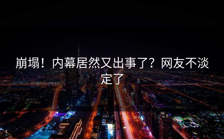 崩塌！内幕居然又出事了？网友不淡定了