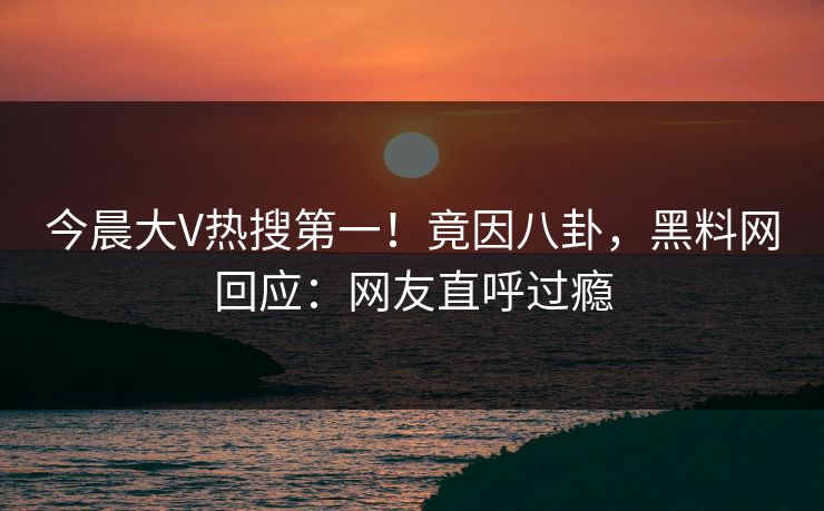 今晨大V热搜第一！竟因八卦，黑料网回应：网友直呼过瘾