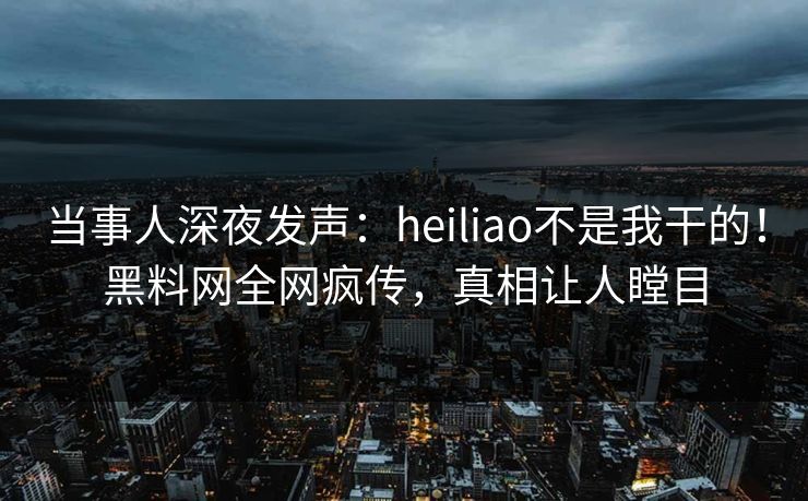 当事人深夜发声：heiliao不是我干的！黑料网全网疯传，真相让人瞠目