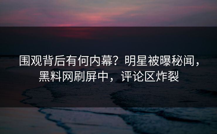 围观背后有何内幕？明星被曝秘闻，黑料网刷屏中，评论区炸裂