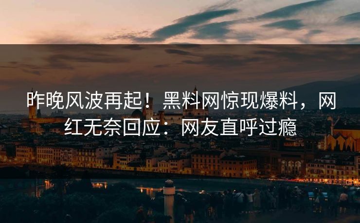 昨晚风波再起！黑料网惊现爆料，网红无奈回应：网友直呼过瘾