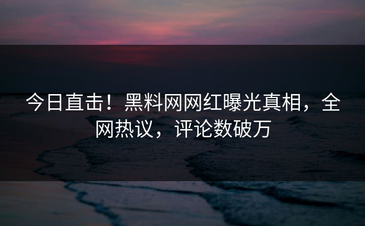今日直击！黑料网网红曝光真相，全网热议，评论数破万