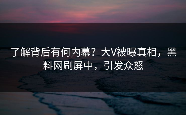 了解背后有何内幕？大V被曝真相，黑料网刷屏中，引发众怒