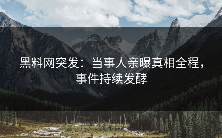 黑料网突发：当事人亲曝真相全程，事件持续发酵
