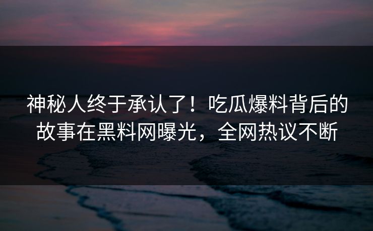 神秘人终于承认了！吃瓜爆料背后的故事在黑料网曝光，全网热议不断