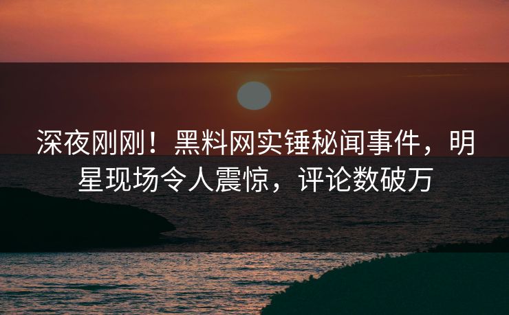 深夜刚刚！黑料网实锤秘闻事件，明星现场令人震惊，评论数破万