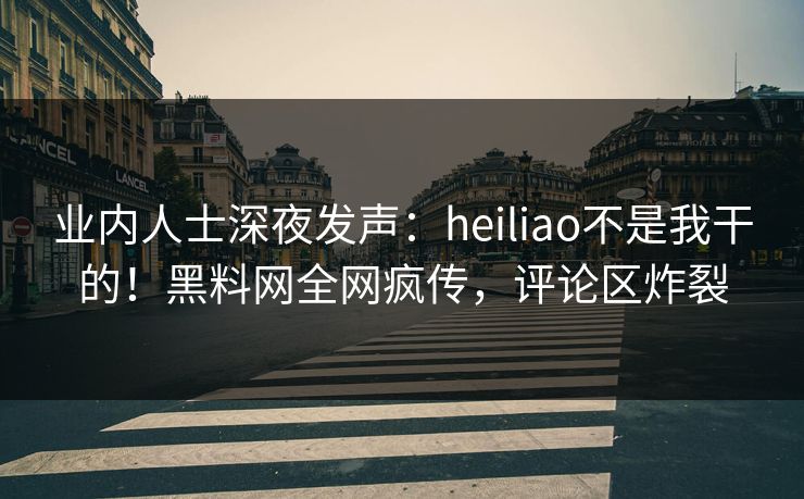 业内人士深夜发声：heiliao不是我干的！黑料网全网疯传，评论区炸裂