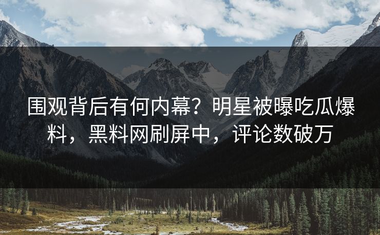 围观背后有何内幕？明星被曝吃瓜爆料，黑料网刷屏中，评论数破万
