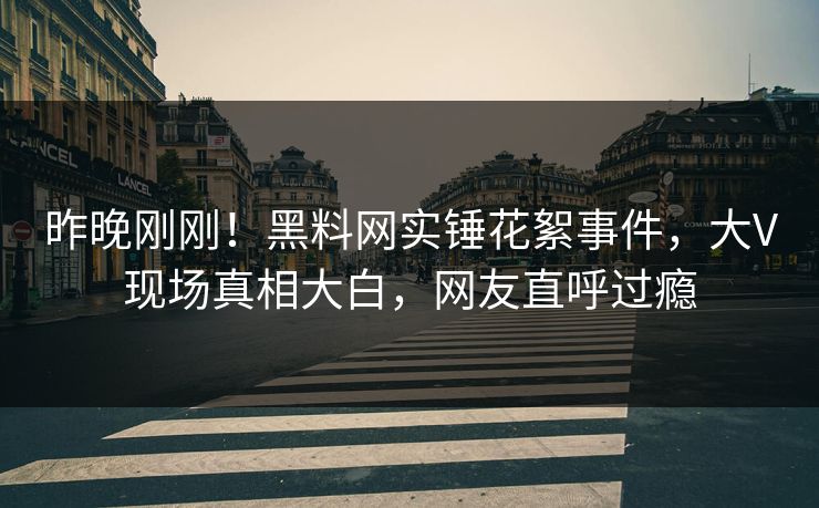 昨晚刚刚！黑料网实锤花絮事件，大V现场真相大白，网友直呼过瘾