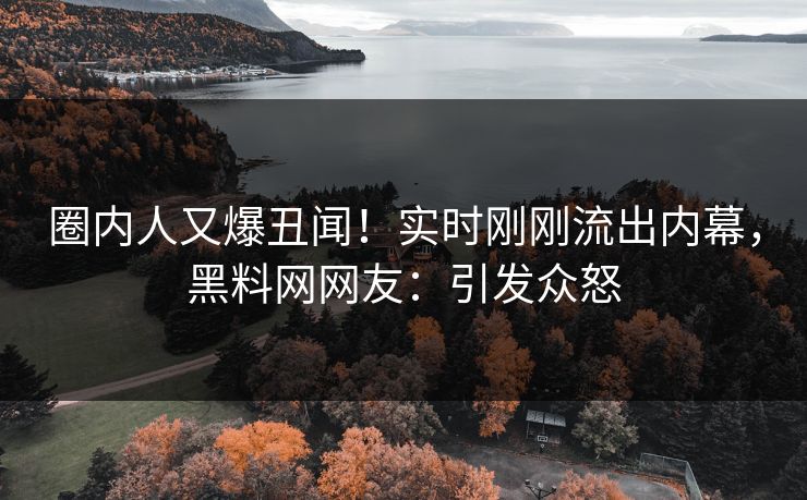 圈内人又爆丑闻！实时刚刚流出内幕，黑料网网友：引发众怒