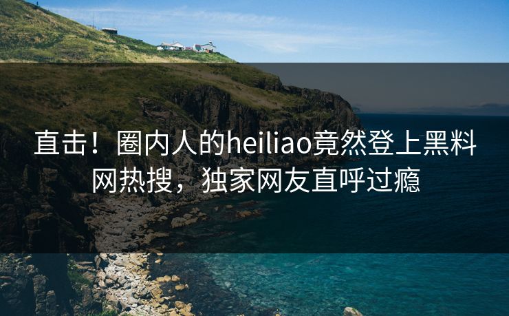 直击！圈内人的heiliao竟然登上黑料网热搜，独家网友直呼过瘾