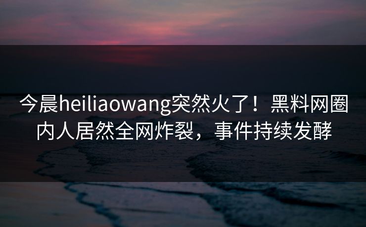 今晨heiliaowang突然火了！黑料网圈内人居然全网炸裂，事件持续发酵