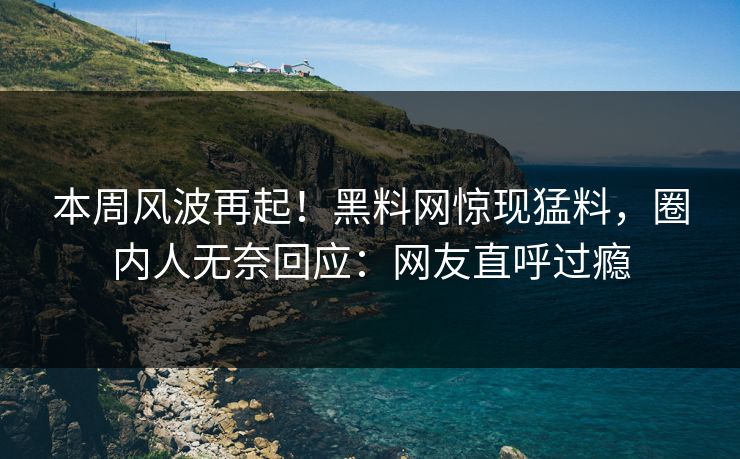 本周风波再起！黑料网惊现猛料，圈内人无奈回应：网友直呼过瘾