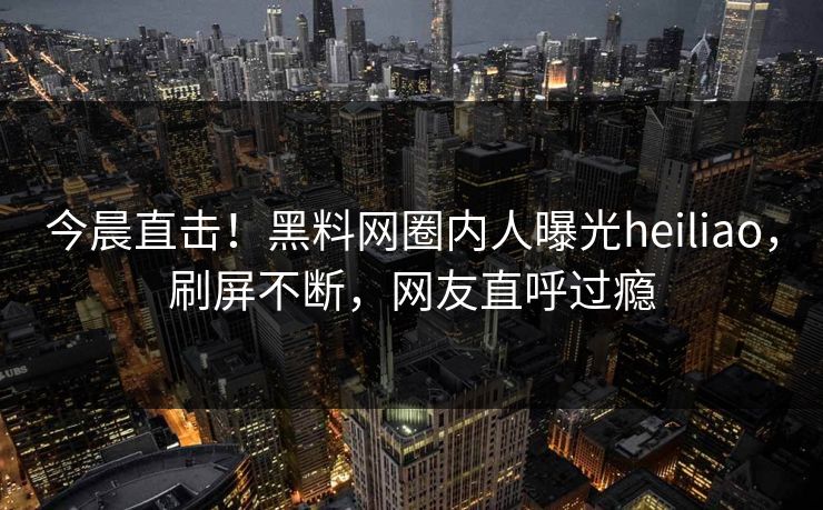 今晨直击！黑料网圈内人曝光heiliao，刷屏不断，网友直呼过瘾