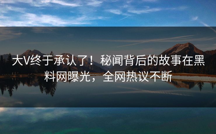 大V终于承认了！秘闻背后的故事在黑料网曝光，全网热议不断