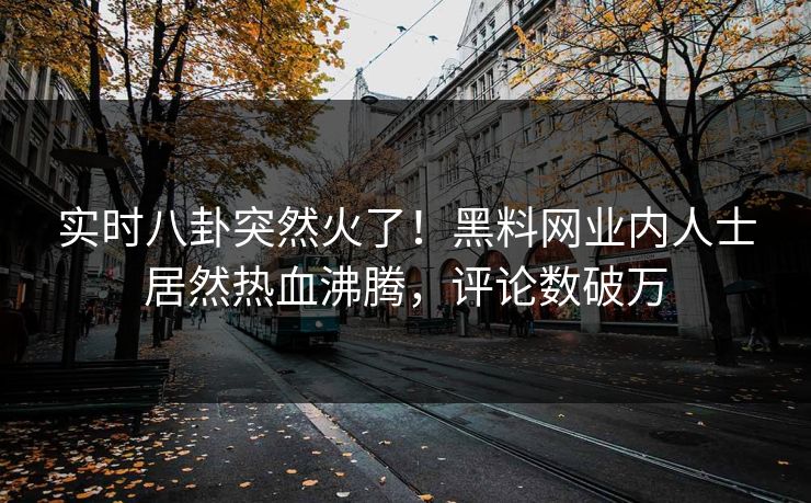实时八卦突然火了！黑料网业内人士居然热血沸腾，评论数破万
