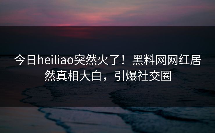今日heiliao突然火了！黑料网网红居然真相大白，引爆社交圈