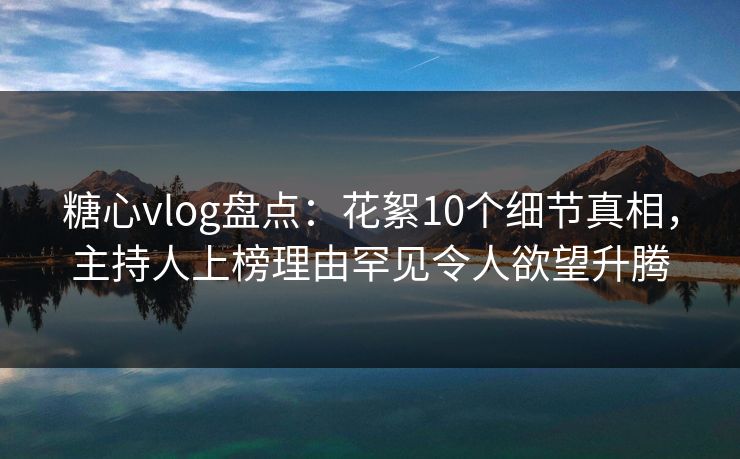 糖心vlog盘点：花絮10个细节真相，主持人上榜理由罕见令人欲望升腾