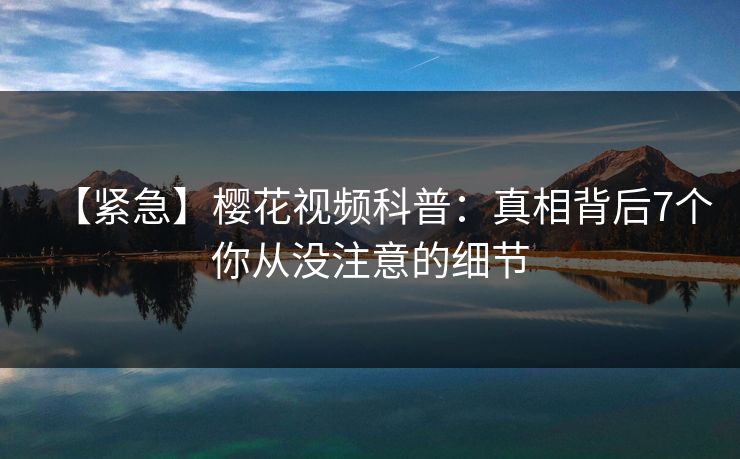 【紧急】樱花视频科普：真相背后7个你从没注意的细节