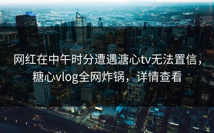 网红在中午时分遭遇溏心tv无法置信，糖心vlog全网炸锅，详情查看