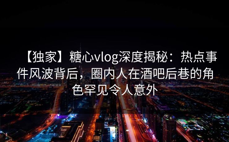 【独家】糖心vlog深度揭秘：热点事件风波背后，圈内人在酒吧后巷的角色罕见令人意外