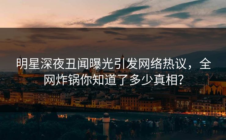 明星深夜丑闻曝光引发网络热议，全网炸锅你知道了多少真相？