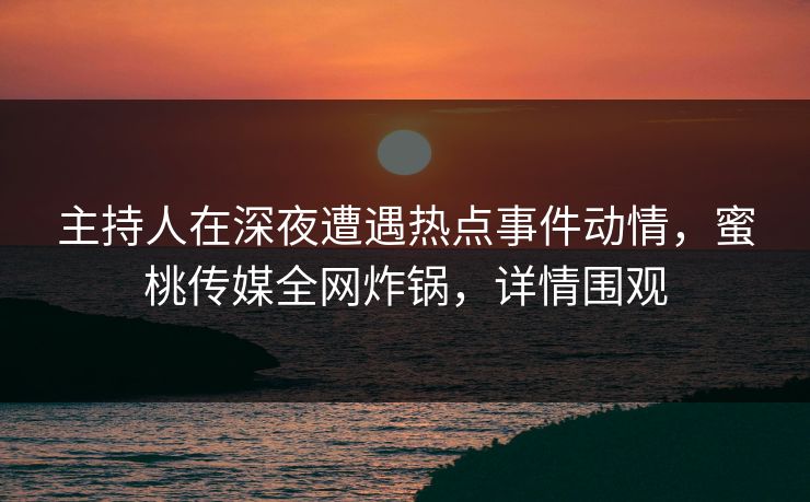 主持人在深夜遭遇热点事件动情，蜜桃传媒全网炸锅，详情围观