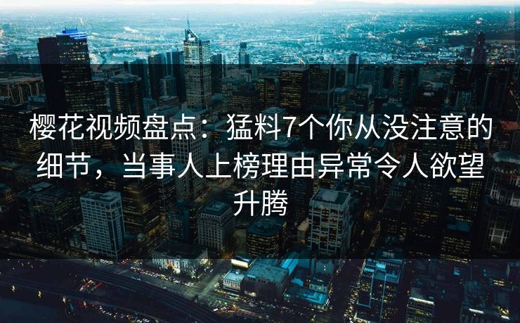 樱花视频盘点：猛料7个你从没注意的细节，当事人上榜理由异常令人欲望升腾