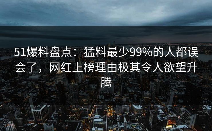 51爆料盘点：猛料最少99%的人都误会了，网红上榜理由极其令人欲望升腾