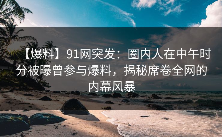 【爆料】91网突发：圈内人在中午时分被曝曾参与爆料，揭秘席卷全网的内幕风暴
