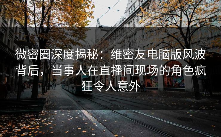 微密圈深度揭秘：维密友电脑版风波背后，当事人在直播间现场的角色疯狂令人意外