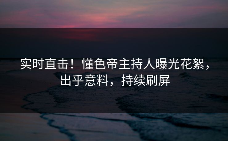 实时直击！懂色帝主持人曝光花絮，出乎意料，持续刷屏