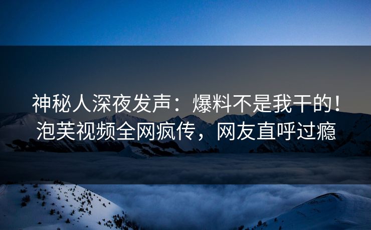 神秘人深夜发声：爆料不是我干的！泡芙视频全网疯传，网友直呼过瘾