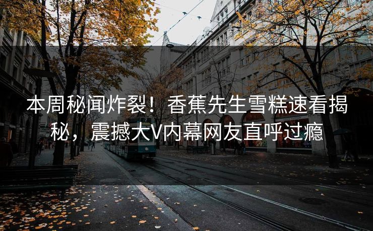本周秘闻炸裂！香蕉先生雪糕速看揭秘，震撼大V内幕网友直呼过瘾