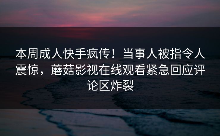 本周成人快手疯传！当事人被指令人震惊，蘑菇影视在线观看紧急回应评论区炸裂