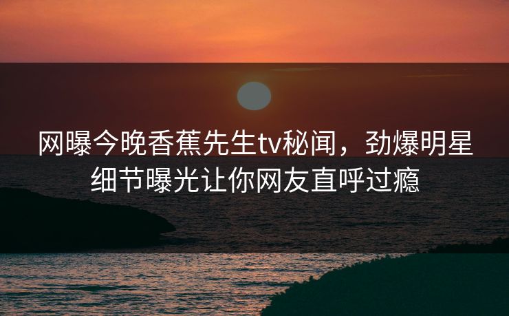 网曝今晚香蕉先生tv秘闻，劲爆明星细节曝光让你网友直呼过瘾