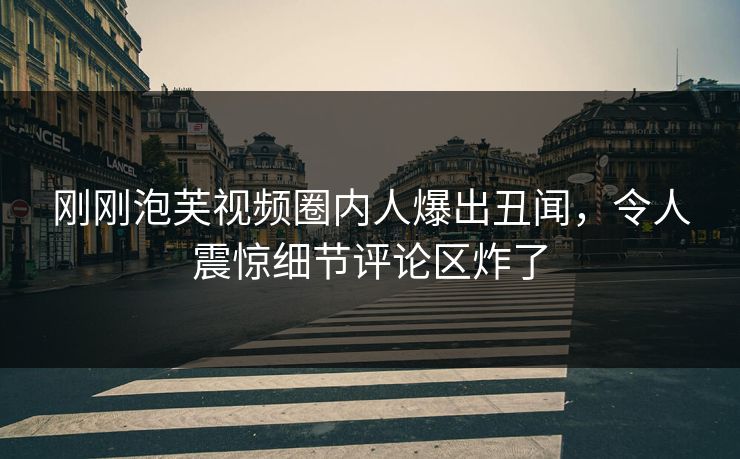 刚刚泡芙视频圈内人爆出丑闻，令人震惊细节评论区炸了