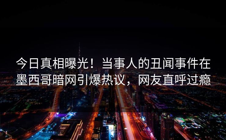 今日真相曝光！当事人的丑闻事件在墨西哥暗网引爆热议，网友直呼过瘾