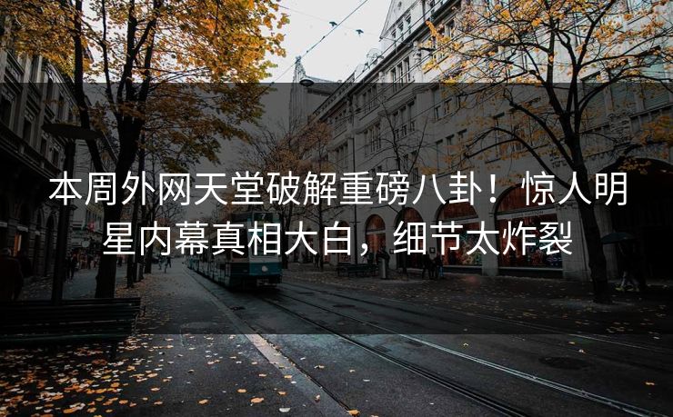 本周外网天堂破解重磅八卦！惊人明星内幕真相大白，细节太炸裂