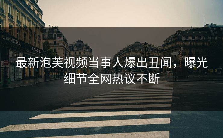 最新泡芙视频当事人爆出丑闻，曝光细节全网热议不断