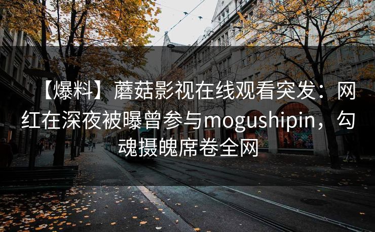 【爆料】蘑菇影视在线观看突发：网红在深夜被曝曾参与mogushipin，勾魂摄魄席卷全网