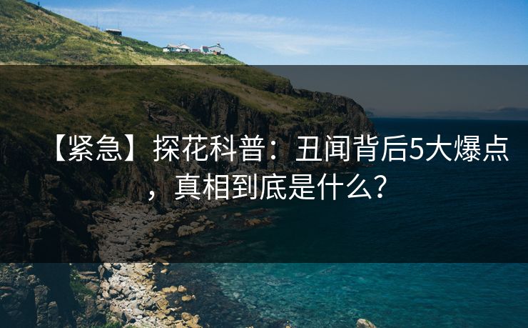 【紧急】探花科普：丑闻背后5大爆点，真相到底是什么？