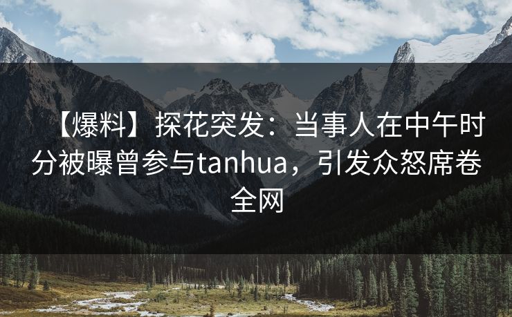 【爆料】探花突发：当事人在中午时分被曝曾参与tanhua，引发众怒席卷全网