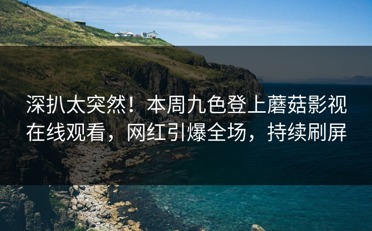 深扒太突然！本周九色登上蘑菇影视在线观看，网红引爆全场，持续刷屏