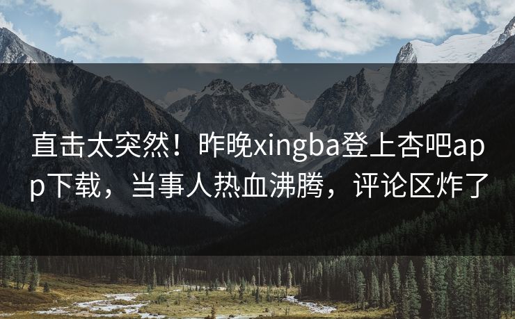 直击太突然！昨晚xingba登上杏吧app下载，当事人热血沸腾，评论区炸了