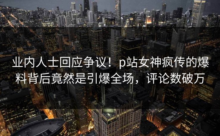 业内人士回应争议！p站女神疯传的爆料背后竟然是引爆全场，评论数破万