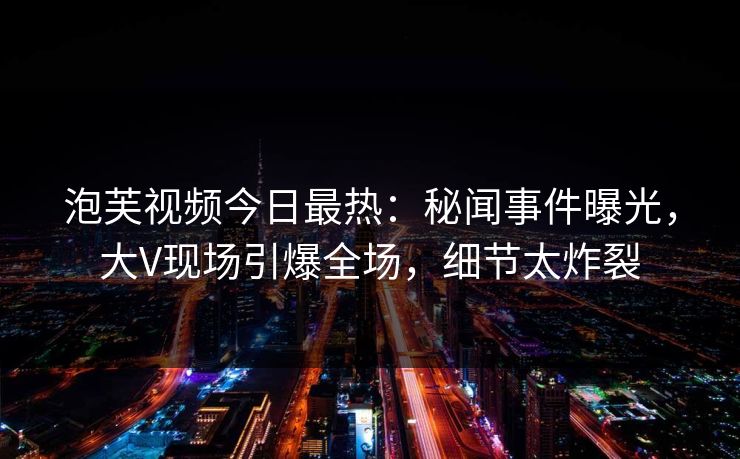 泡芙视频今日最热：秘闻事件曝光，大V现场引爆全场，细节太炸裂