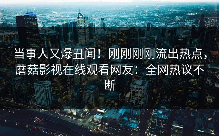 当事人又爆丑闻！刚刚刚刚流出热点，蘑菇影视在线观看网友：全网热议不断
